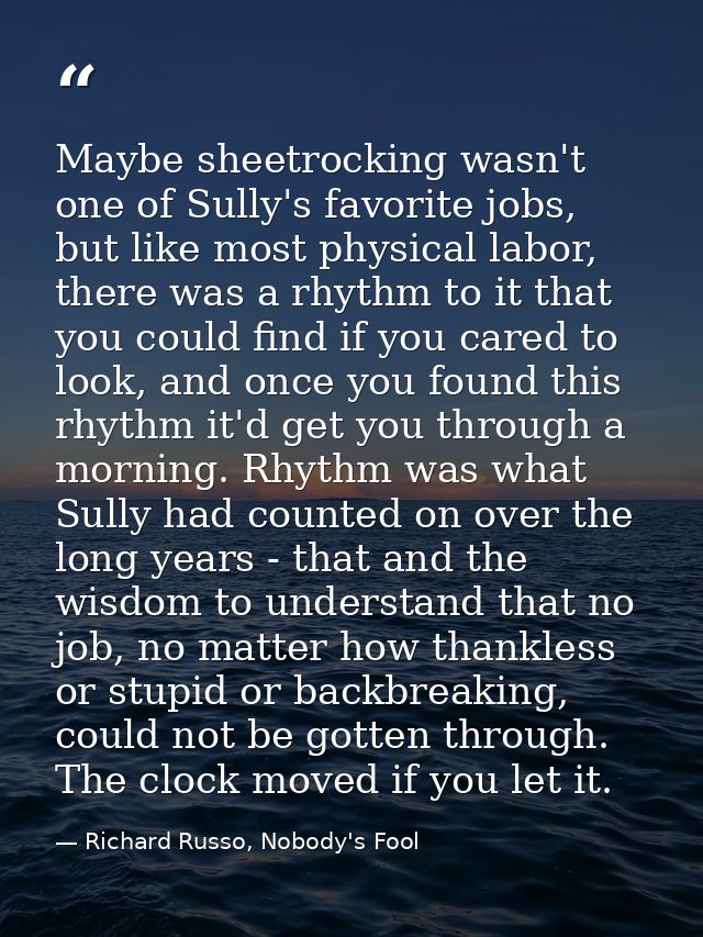 Maybe sheetrocking wasn't one of Sully's favorite jobs, but like most physical labor, there was a rhythm to it that you  — Richard Russo, Nobody's Fool