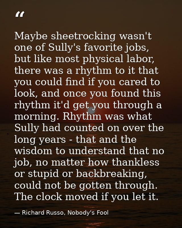 Maybe sheetrocking wasn't one of Sully's favorite jobs, but like most physical labor, there was a rhythm to it that you  — Richard Russo, Nobody's Fool