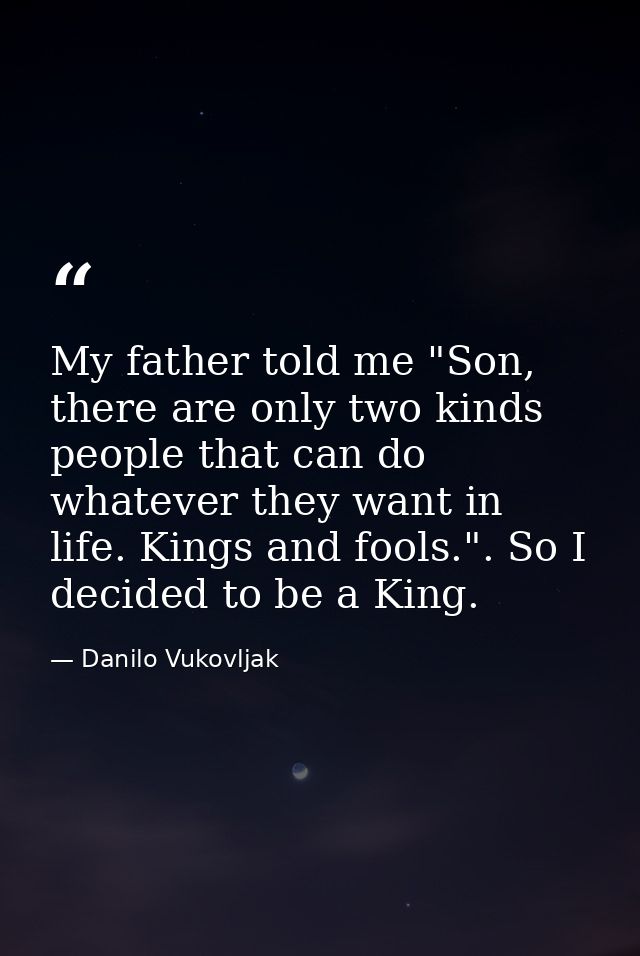 My father told me "Son, there are only two kinds people that can do whatever they want in life. Kings and fools.". So I  — Danilo Vukovljak
