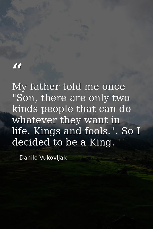 My father told me once "Son, there are only two kinds people that can do whatever they want in life. Kings and fools.".  — Danilo Vukovljak