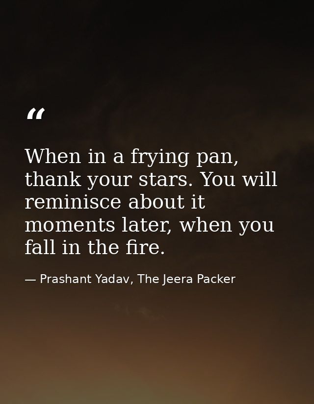 When in a frying pan, thank your stars. You will reminisce about it moments later, when you fall in the fire. — Prashant Yadav, The Jeera Packer