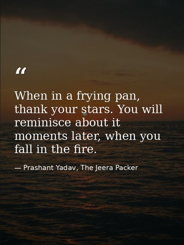 When in a frying pan, thank your stars. You will reminisce about it moments later, when you fall in the fire. — Prashant Yadav, The Jeera Packer