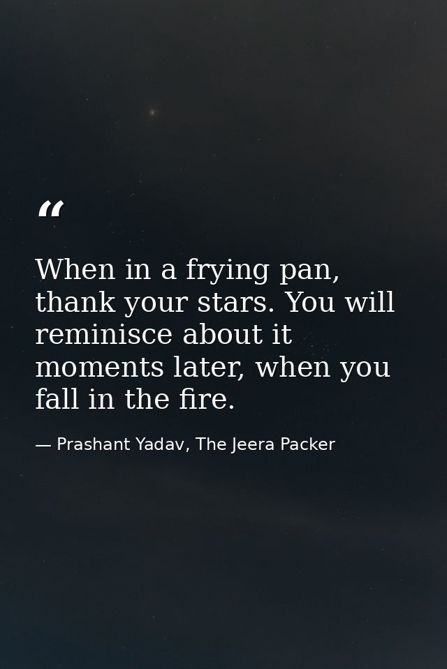 When in a frying pan, thank your stars. You will reminisce about it moments later, when you fall in the fire. — Prashant Yadav, The Jeera Packer
