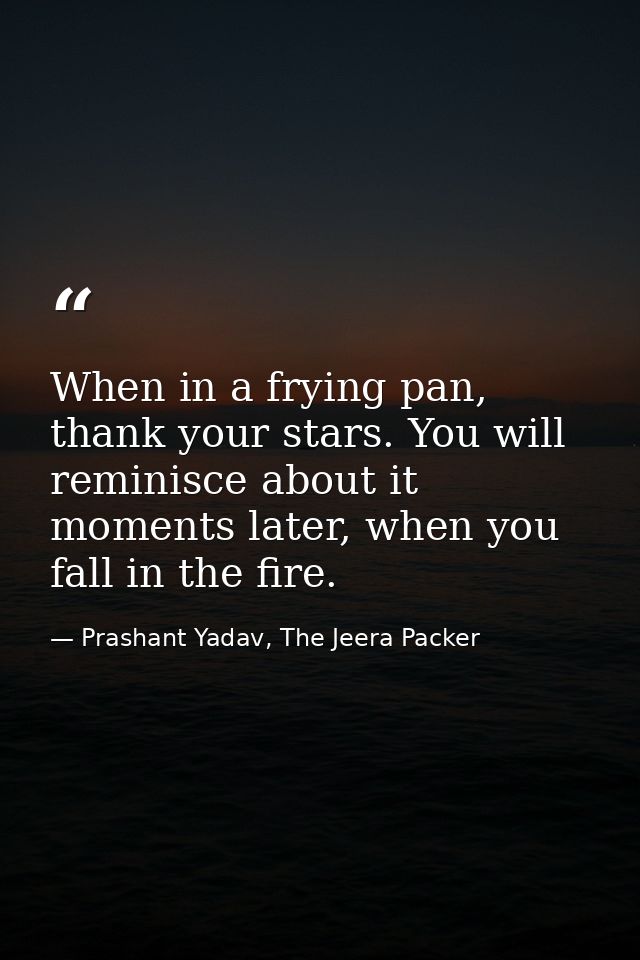 When in a frying pan, thank your stars. You will reminisce about it moments later, when you fall in the fire. — Prashant Yadav, The Jeera Packer