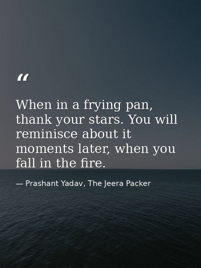 When in a frying pan, thank your stars. You will reminisce about it moments later, when you fall in the fire. — Prashant Yadav, The Jeera Packer
