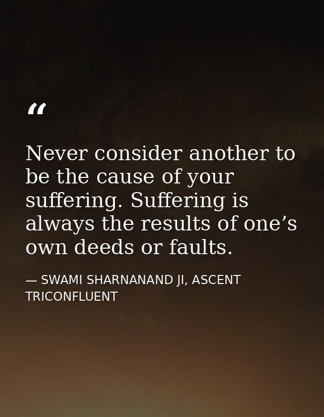 Never consider another to be the cause of your suffering. Suffering is always the results of one’s own deeds or faults. — SWAMI SHARNANAND JI, ASCENT TRICONFLUENT