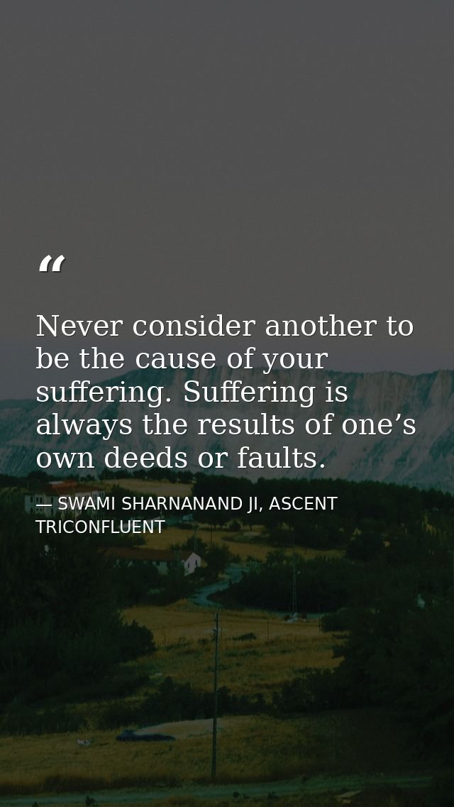 Never consider another to be the cause of your suffering. Suffering is always the results of one’s own deeds or faults. — SWAMI SHARNANAND JI, ASCENT TRICONFLUENT