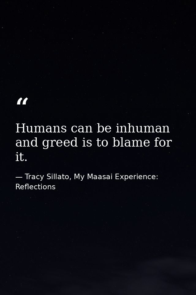 Humans can be inhuman and greed is to blame for it. — Tracy Sillato, My Maasai Experience: Reflections