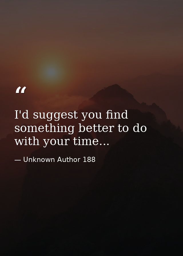 I'd suggest you find something better to do with your time... — Unknown Author 188