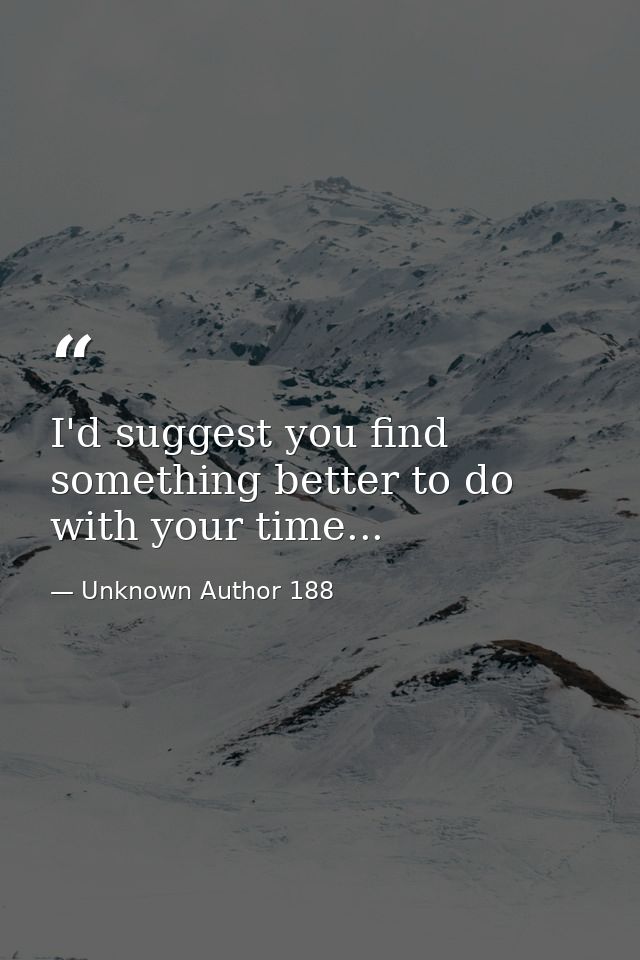 I'd suggest you find something better to do with your time... — Unknown Author 188