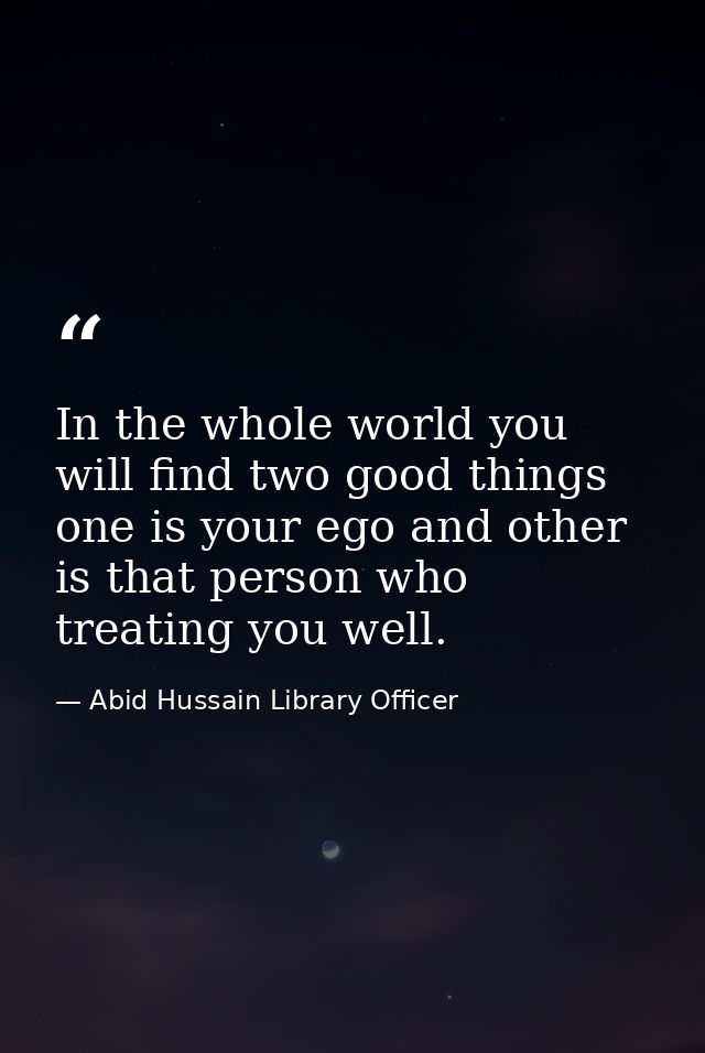 In the whole world you will find two good things one is your ego and other is that person who treating you well. — Abid Hussain Library Officer