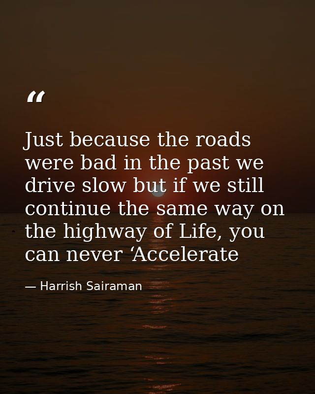 Just because the roads were bad in the past we drive slow but if we still continue the same way on the highway of Life,  — Harrish Sairaman