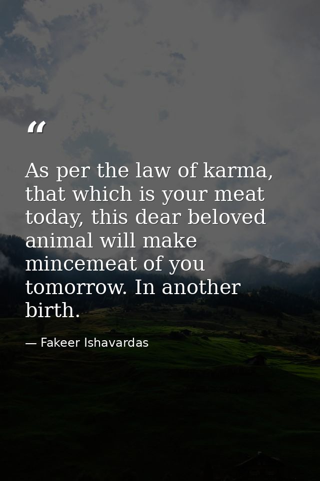 As per the law of karma, that which is your meat today, this dear beloved animal will make mincemeat of you tomorrow. In — Fakeer Ishavardas