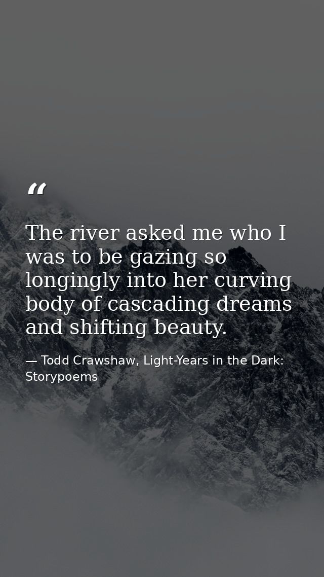 The river asked me who I was to be gazing so longingly into her curving body of cascading dreams and shifting beauty. — Todd Crawshaw, Light-Years in the Dark: Storypoems