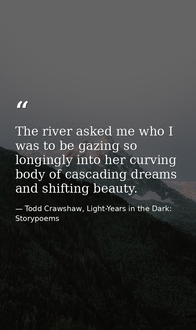 The river asked me who I was to be gazing so longingly into her curving body of cascading dreams and shifting beauty. — Todd Crawshaw, Light-Years in the Dark: Storypoems