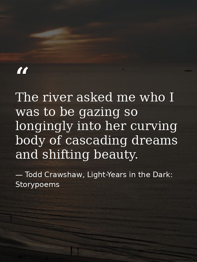 The river asked me who I was to be gazing so longingly into her curving body of cascading dreams and shifting beauty. — Todd Crawshaw, Light-Years in the Dark: Storypoems