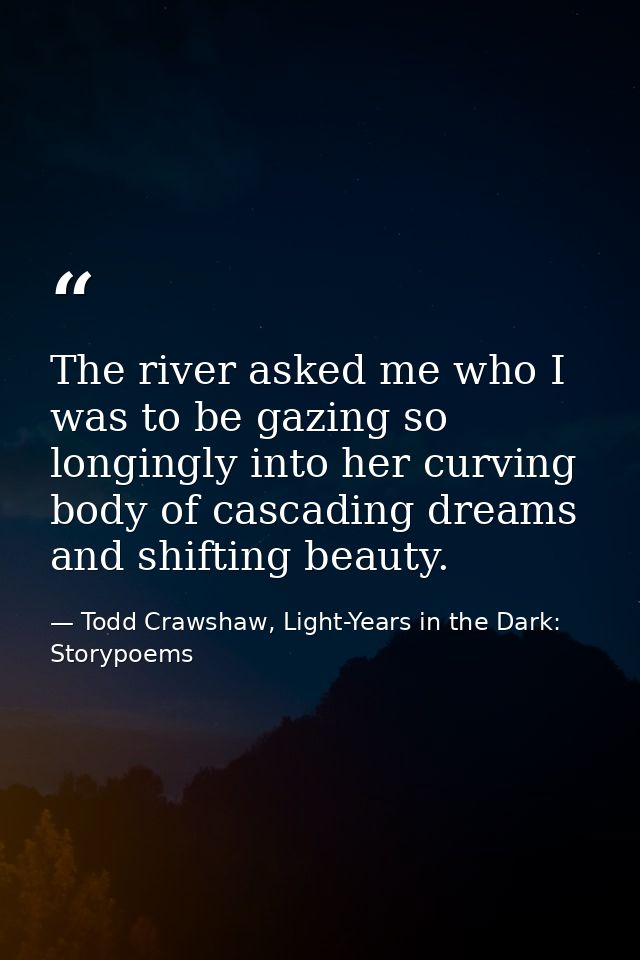 The river asked me who I was to be gazing so longingly into her curving body of cascading dreams and shifting beauty. — Todd Crawshaw, Light-Years in the Dark: Storypoems