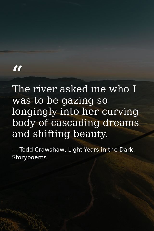 The river asked me who I was to be gazing so longingly into her curving body of cascading dreams and shifting beauty. — Todd Crawshaw, Light-Years in the Dark: Storypoems