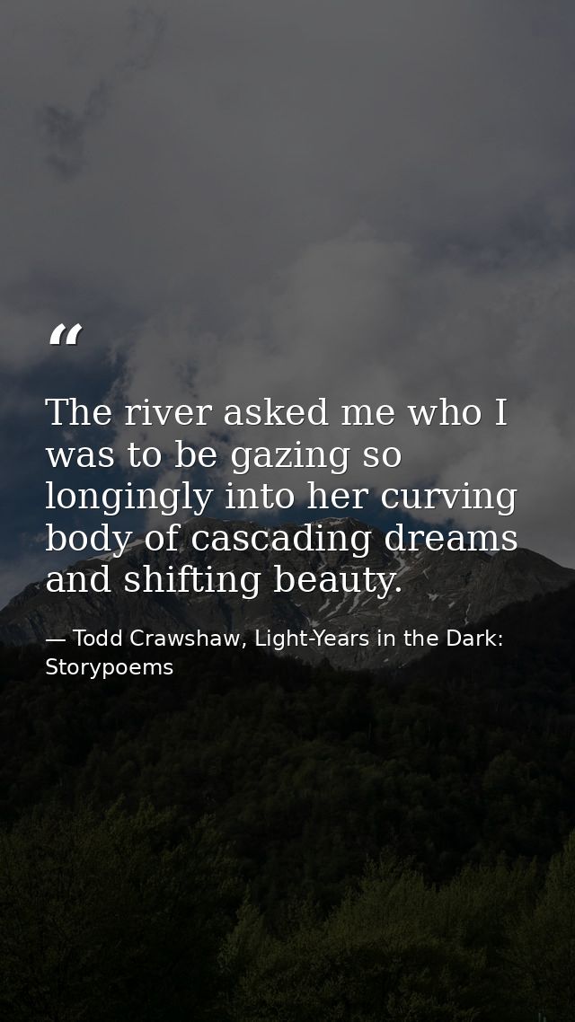 The river asked me who I was to be gazing so longingly into her curving body of cascading dreams and shifting beauty. — Todd Crawshaw, Light-Years in the Dark: Storypoems