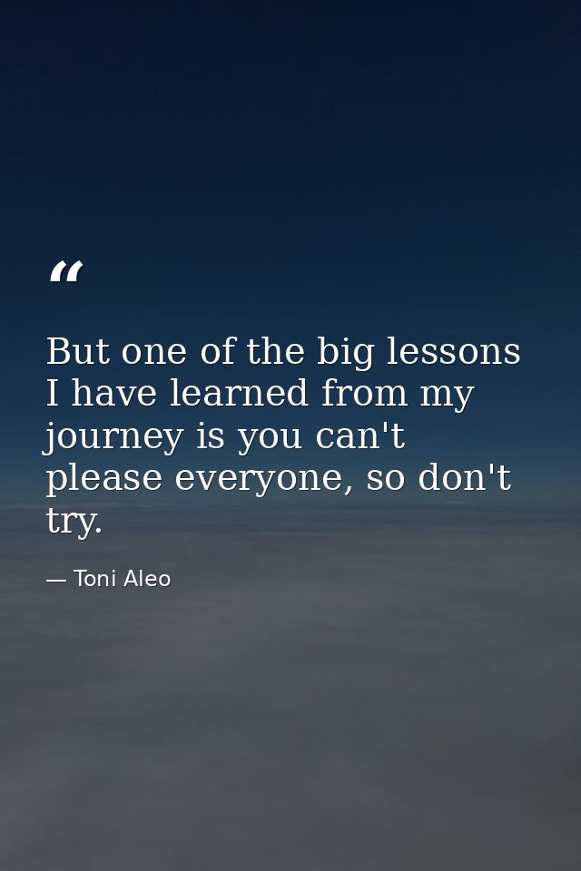 But one of the big lessons I have learned from my journey is you can't please everyone, so don't try. — Toni Aleo