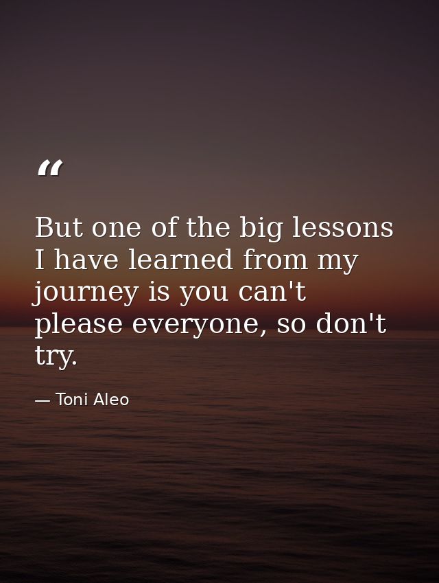 But one of the big lessons I have learned from my journey is you can't please everyone, so don't try. — Toni Aleo