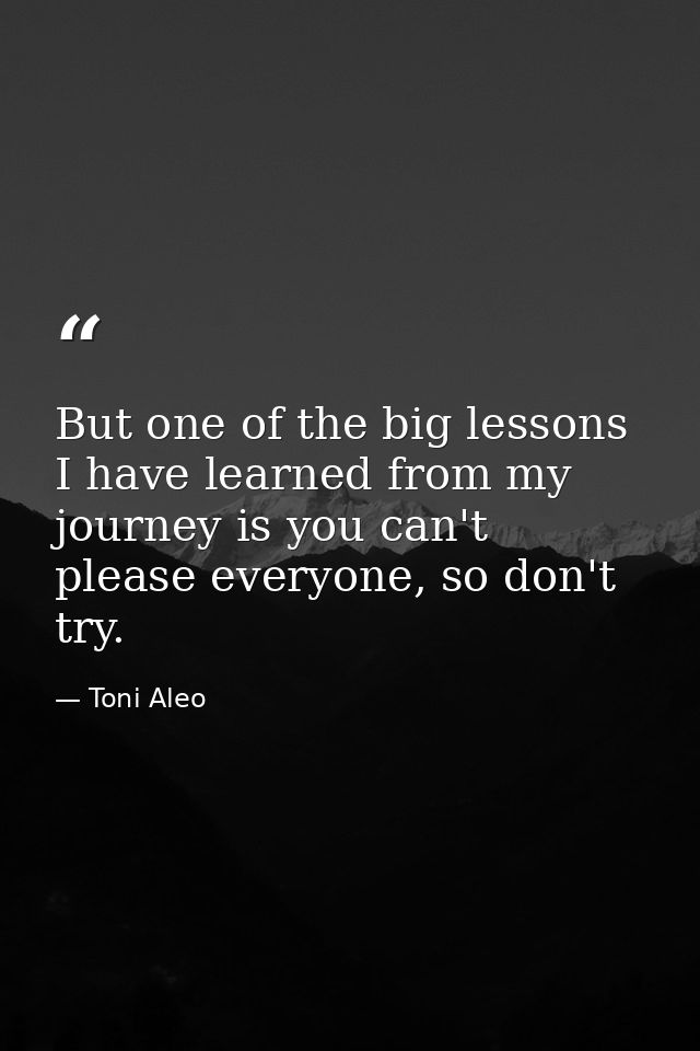 But one of the big lessons I have learned from my journey is you can't please everyone, so don't try. — Toni Aleo