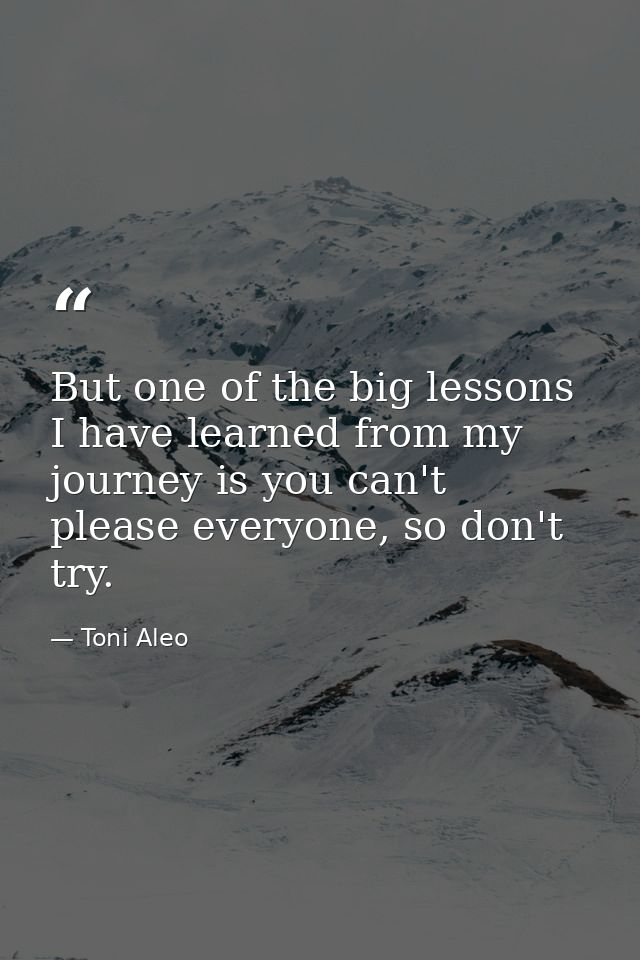 But one of the big lessons I have learned from my journey is you can't please everyone, so don't try. — Toni Aleo