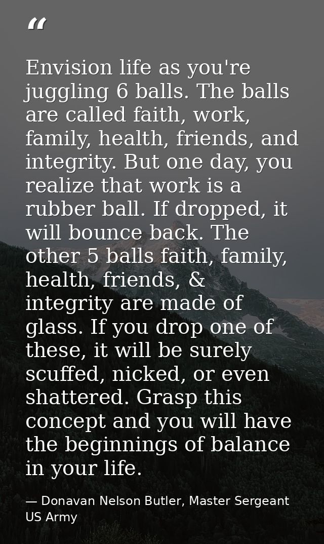 Envision life as you're juggling 6 balls. The balls are called faith, work, family, health, friends, and integrity. But  — Donavan Nelson Butler, Master Sergeant US Army