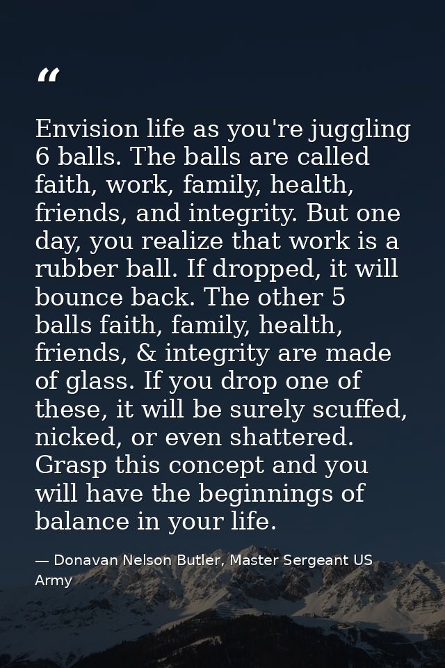Envision life as you're juggling 6 balls. The balls are called faith, work, family, health, friends, and integrity. But  — Donavan Nelson Butler, Master Sergeant US Army