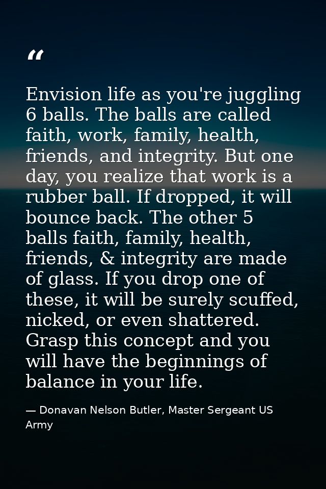 Envision life as you're juggling 6 balls. The balls are called faith, work, family, health, friends, and integrity. But  — Donavan Nelson Butler, Master Sergeant US Army