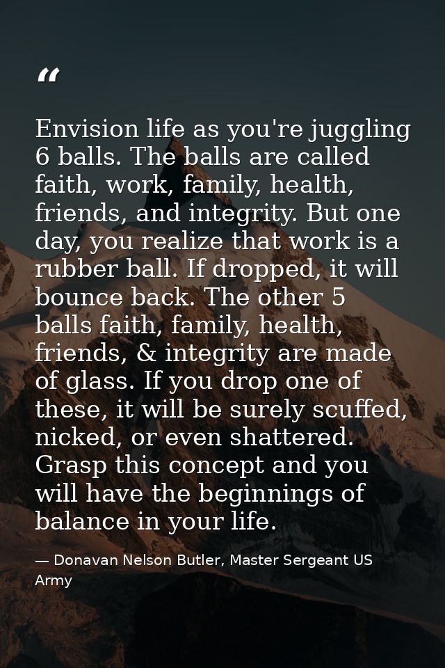 Envision life as you're juggling 6 balls. The balls are called faith, work, family, health, friends, and integrity. But  — Donavan Nelson Butler, Master Sergeant US Army