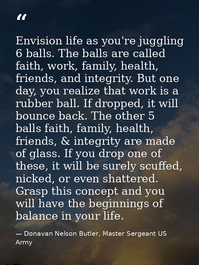 Envision life as you're juggling 6 balls. The balls are called faith, work, family, health, friends, and integrity. But  — Donavan Nelson Butler, Master Sergeant US Army