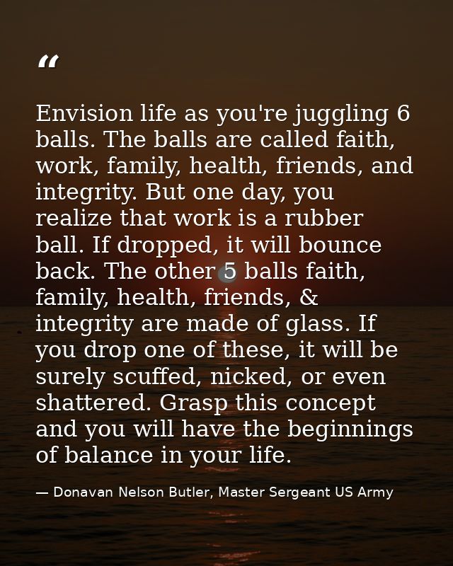 Envision life as you're juggling 6 balls. The balls are called faith, work, family, health, friends, and integrity. But  — Donavan Nelson Butler, Master Sergeant US Army