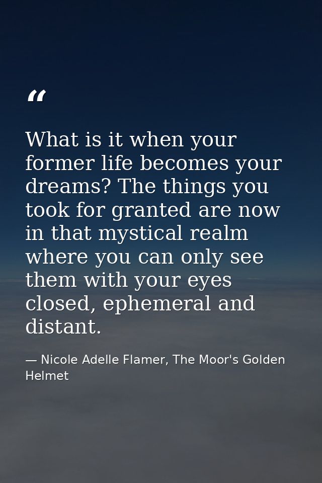 What is it when your former life becomes your dreams? The things you took for granted are now in that mystical realm whe — Nicole Adelle Flamer, The Moor's Golden Helmet