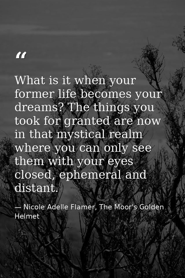 What is it when your former life becomes your dreams? The things you took for granted are now in that mystical realm whe — Nicole Adelle Flamer, The Moor's Golden Helmet