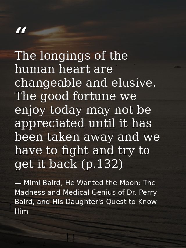 The longings of the human heart are changeable and elusive. The good fortune we enjoy today may not be appreciated until — Mimi Baird, He Wanted the Moon: The Madness and Medical Genius of Dr. Perry Baird, and His Daughter's Quest to Know Him