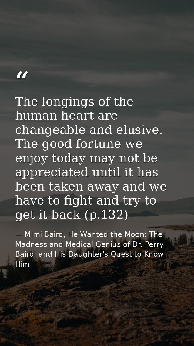 The longings of the human heart are changeable and elusive. The good fortune we enjoy today may not be appreciated until — Mimi Baird, He Wanted the Moon: The Madness and Medical Genius of Dr. Perry Baird, and His Daughter's Quest to Know Him