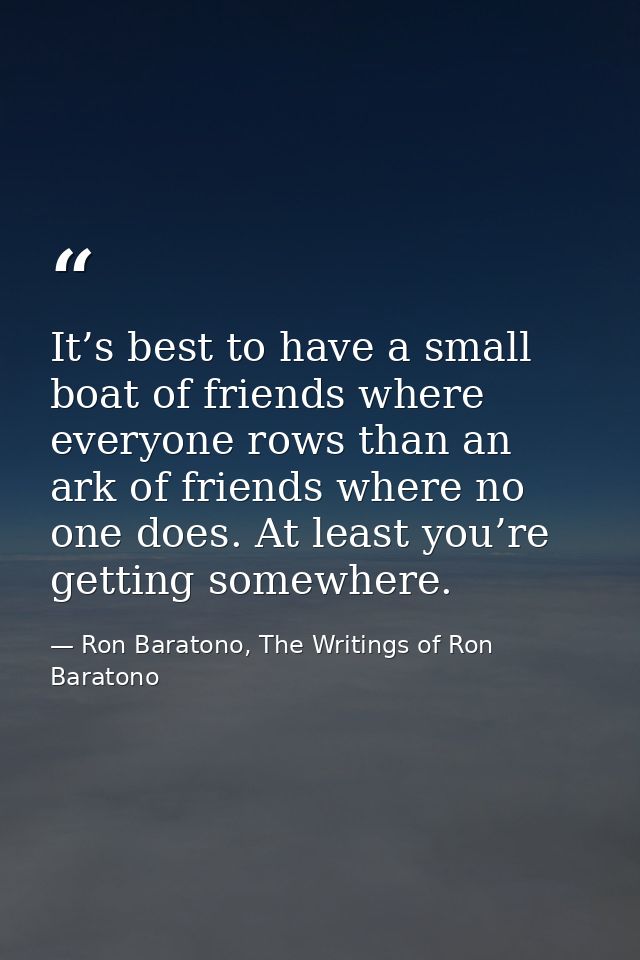 It’s best to have a small boat of friends where everyone rows than an ark of friends where no one does. At least you’re  — Ron Baratono, The Writings of Ron Baratono