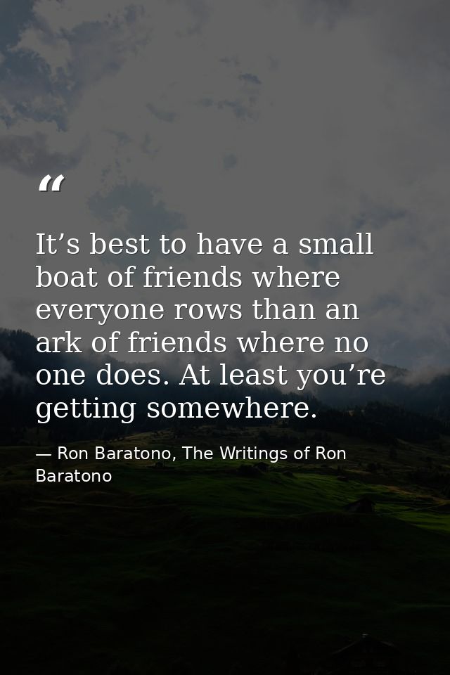 It’s best to have a small boat of friends where everyone rows than an ark of friends where no one does. At least you’re  — Ron Baratono, The Writings of Ron Baratono