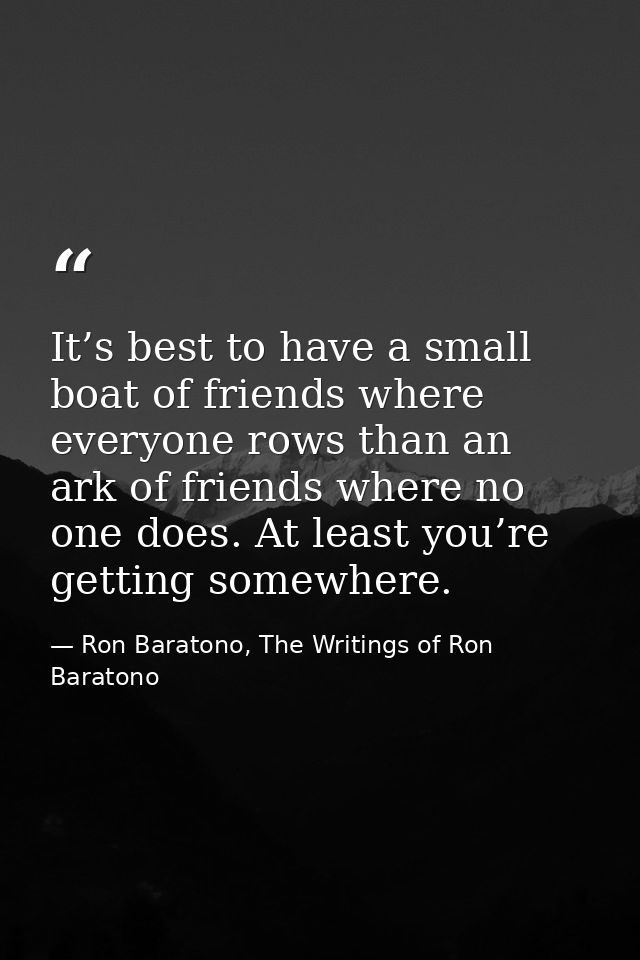 It’s best to have a small boat of friends where everyone rows than an ark of friends where no one does. At least you’re  — Ron Baratono, The Writings of Ron Baratono