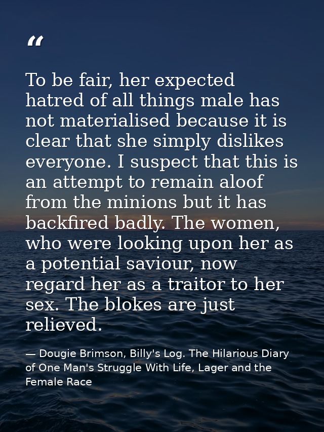 To be fair, her expected hatred of all things male has not materialised because it is clear that she simply dislikes eve — Dougie Brimson, Billy's Log. The Hilarious Diary of One Man's Struggle With Life, Lager and the Female Race