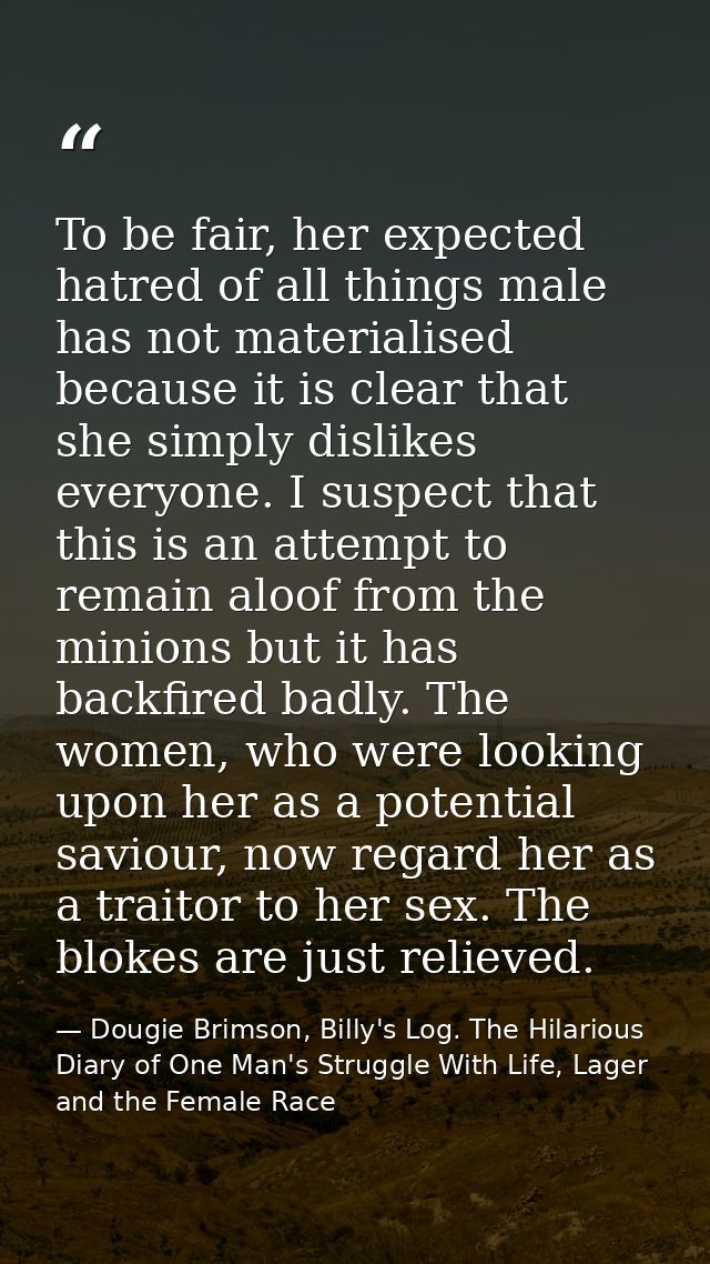 To be fair, her expected hatred of all things male has not materialised because it is clear that she simply dislikes eve — Dougie Brimson, Billy's Log. The Hilarious Diary of One Man's Struggle With Life, Lager and the Female Race