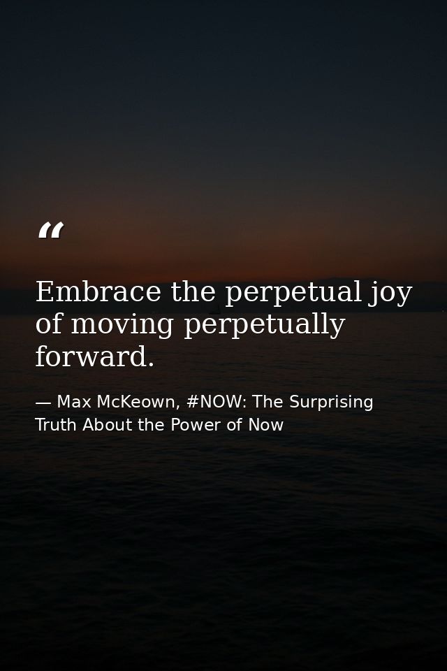 Embrace the perpetual joy of moving perpetually forward. — Max McKeown, #NOW: The Surprising Truth About the Power of Now