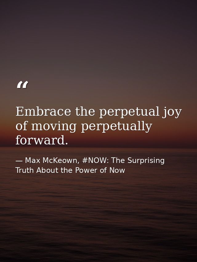 Embrace the perpetual joy of moving perpetually forward. — Max McKeown, #NOW: The Surprising Truth About the Power of Now