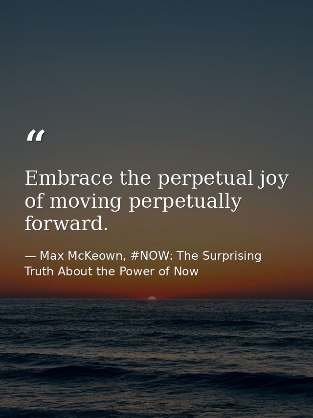 Embrace the perpetual joy of moving perpetually forward. — Max McKeown, #NOW: The Surprising Truth About the Power of Now