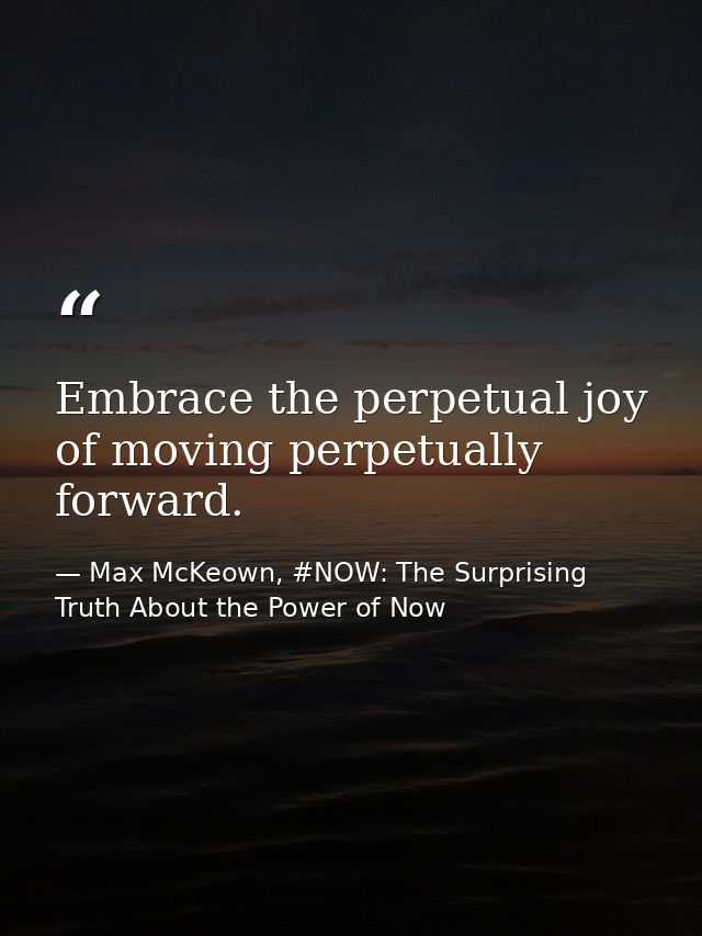 Embrace the perpetual joy of moving perpetually forward. — Max McKeown, #NOW: The Surprising Truth About the Power of Now