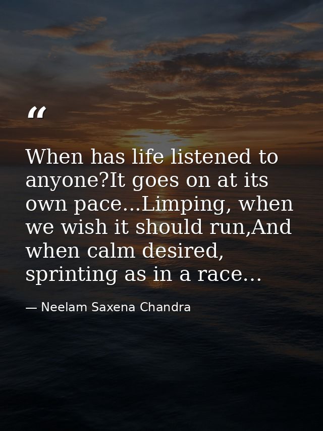 When has life listened to anyone?It goes on at its own pace...Limping, when we wish it should run,And when calm desired, — Neelam Saxena Chandra
