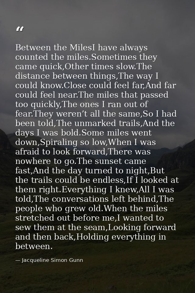 Between the MilesI have always counted the miles.Sometimes they came quick,Other times slow.The distance between things, — Jacqueline Simon Gunn