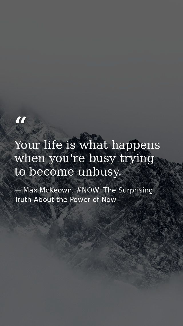 Your life is what happens when you're busy trying to become unbusy. — Max McKeown, #NOW: The Surprising Truth About the Power of Now
