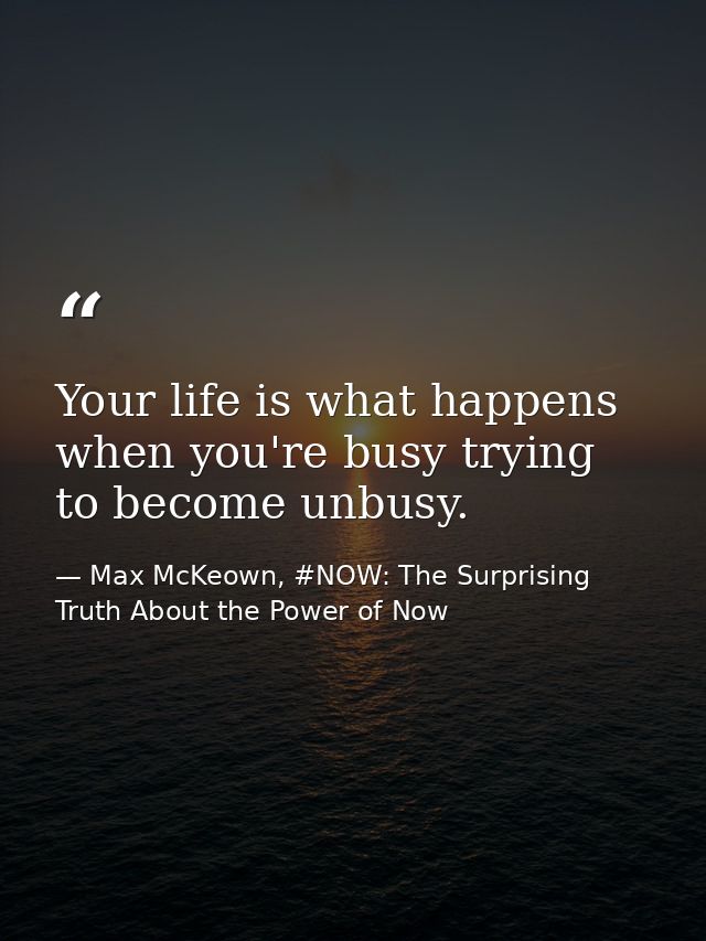 Your life is what happens when you're busy trying to become unbusy. — Max McKeown, #NOW: The Surprising Truth About the Power of Now
